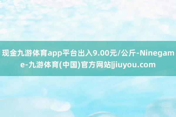 现金九游体育app平台出入9.00元/公斤-Ninegame-九游体育(中国)官方网站|jiuyou.com