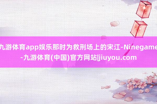 九游体育app娱乐那时为救刑场上的宋江-Ninegame-九游体育(中国)官方网站|jiuyou.com