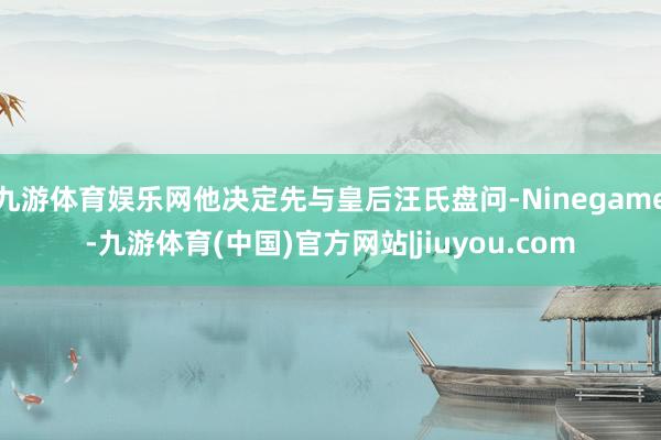 九游体育娱乐网他决定先与皇后汪氏盘问-Ninegame-九游体育(中国)官方网站|jiuyou.com