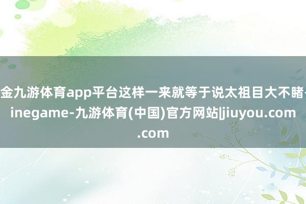 现金九游体育app平台这样一来就等于说太祖目大不睹-Ninegame-九游体育(中国)官方网站|jiuyou.com