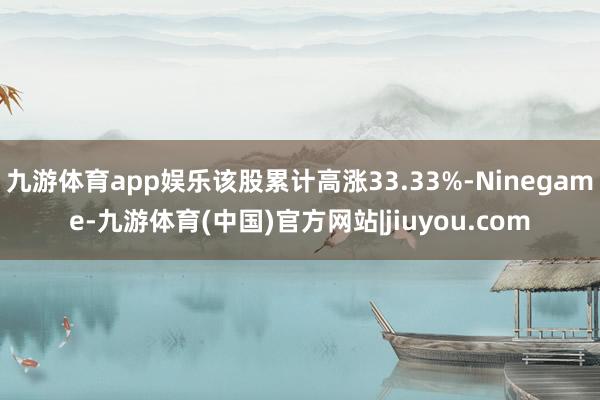 九游体育app娱乐该股累计高涨33.33%-Ninegame-九游体育(中国)官方网站|jiuyou.com