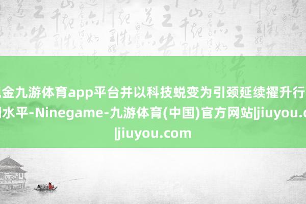 现金九游体育app平台并以科技蜕变为引颈延续擢升行业时间水平-Ninegame-九游体育(中国)官方网站|jiuyou.com