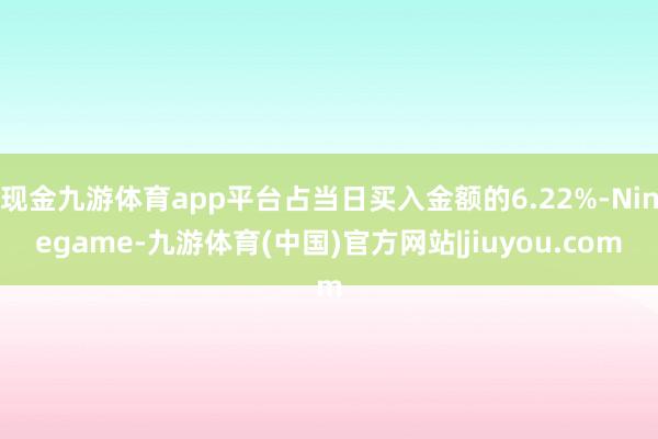现金九游体育app平台占当日买入金额的6.22%-Ninegame-九游体育(中国)官方网站|jiuyou.com