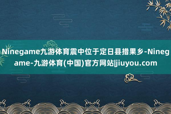 Ninegame九游体育震中位于定日县措果乡-Ninegame-九游体育(中国)官方网站|jiuyou.com