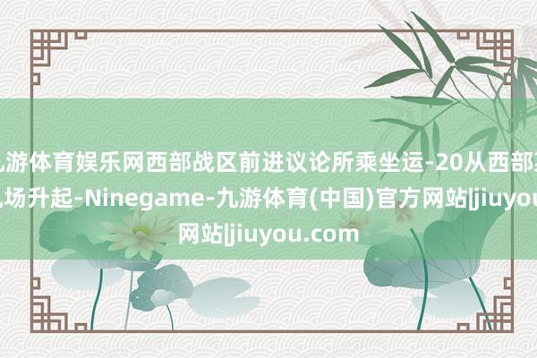 九游体育娱乐网西部战区前进议论所乘坐运-20从西部某军用机场升起-Ninegame-九游体育(中国)官方网站|jiuyou.com