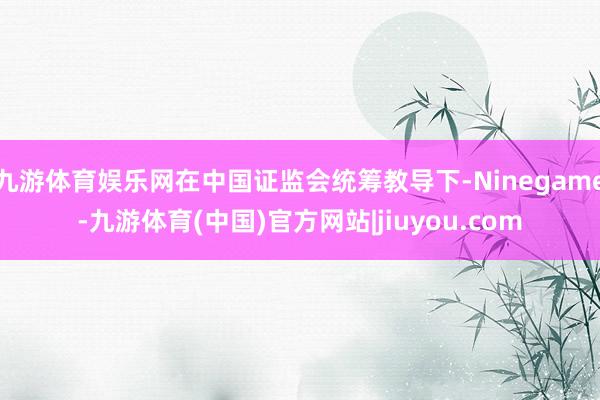 九游体育娱乐网在中国证监会统筹教导下-Ninegame-九游体育(中国)官方网站|jiuyou.com