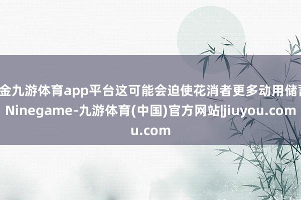 现金九游体育app平台这可能会迫使花消者更多动用储蓄-Ninegame-九游体育(中国)官方网站|jiuyou.com