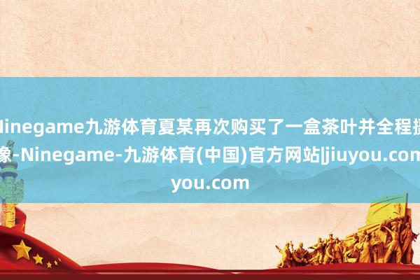Ninegame九游体育夏某再次购买了一盒茶叶并全程摄像-Ninegame-九游体育(中国)官方网站|jiuyou.com