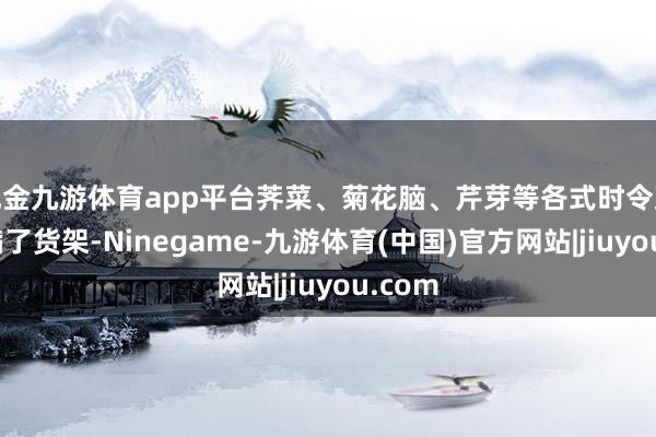 现金九游体育app平台荠菜、菊花脑、芹芽等各式时令蔬菜摆满了货架-Ninegame-九游体育(中国)官方网站|jiuyou.com