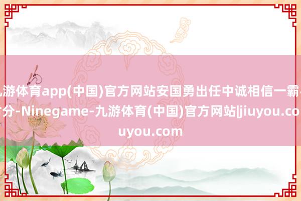 九游体育app(中国)官方网站安国勇出任中诚相信一霸手时分-Ninegame-九游体育(中国)官方网站|jiuyou.com
