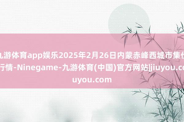 九游体育app娱乐2025年2月26日内蒙赤峰西城市集价钱行情-Ninegame-九游体育(中国)官方网站|jiuyou.com