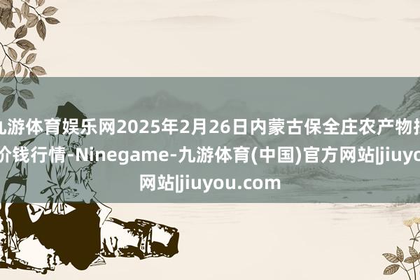 九游体育娱乐网2025年2月26日内蒙古保全庄农产物批发阛阓价钱行情-Ninegame-九游体育(中国)官方网站|jiuyou.com
