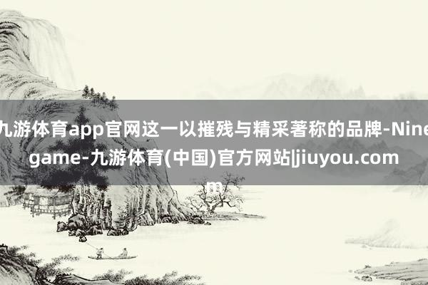 九游体育app官网这一以摧残与精采著称的品牌-Ninegame-九游体育(中国)官方网站|jiuyou.com