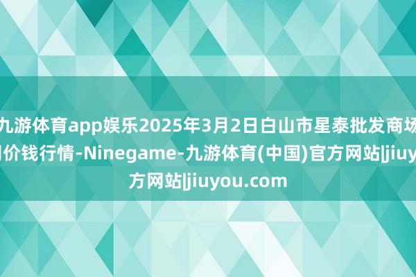 九游体育app娱乐2025年3月2日白山市星泰批发商场有限公司价钱行情-Ninegame-九游体育(中国)官方网站|jiuyou.com