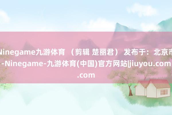 Ninegame九游体育 （剪辑 楚丽君） 发布于：北京市-Ninegame-九游体育(中国)官方网站|jiuyou.com