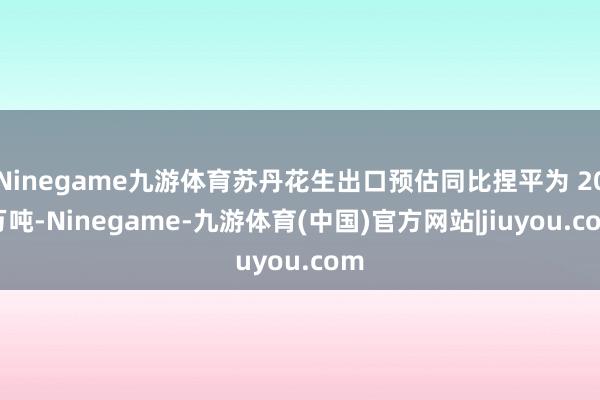 Ninegame九游体育苏丹花生出口预估同比捏平为 20 万吨-Ninegame-九游体育(中国)官方网站|jiuyou.com