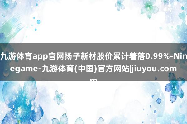 九游体育app官网扬子新材股价累计着落0.99%-Ninegame-九游体育(中国)官方网站|jiuyou.com