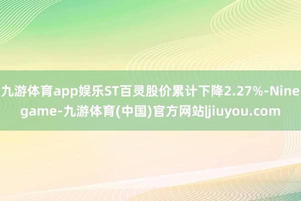九游体育app娱乐ST百灵股价累计下降2.27%-Ninegame-九游体育(中国)官方网站|jiuyou.com