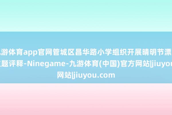 九游体育app官网管城区昌华路小学组织开展晴明节漂后祭祀主题评释-Ninegame-九游体育(中国)官方网站|jiuyou.com