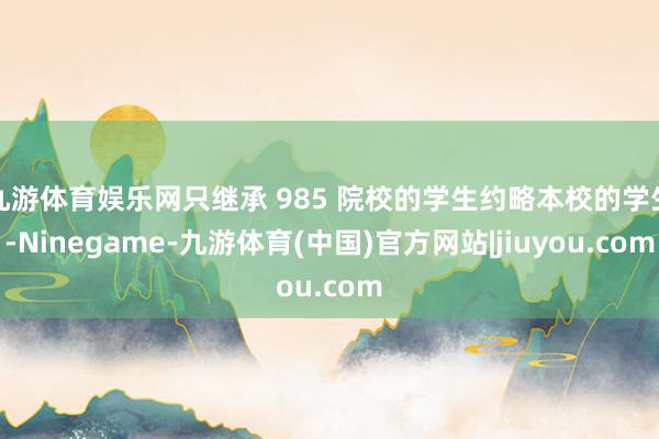 九游体育娱乐网只继承 985 院校的学生约略本校的学生-Ninegame-九游体育(中国)官方网站|jiuyou.com