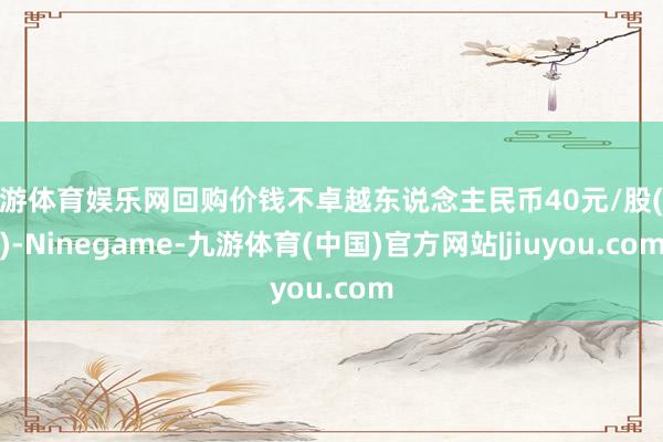九游体育娱乐网回购价钱不卓越东说念主民币40元/股(含)-Ninegame-九游体育(中国)官方网站|jiuyou.com