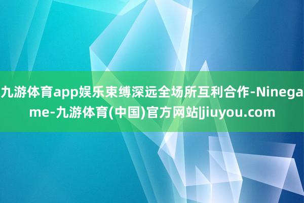 九游体育app娱乐束缚深远全场所互利合作-Ninegame-九游体育(中国)官方网站|jiuyou.com