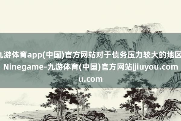 九游体育app(中国)官方网站对于债务压力较大的地区-Ninegame-九游体育(中国)官方网站|jiuyou.com