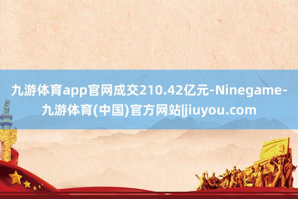 九游体育app官网成交210.42亿元-Ninegame-九游体育(中国)官方网站|jiuyou.com