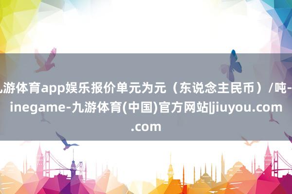 九游体育app娱乐报价单元为元（东说念主民币）/吨-Ninegame-九游体育(中国)官方网站|jiuyou.com