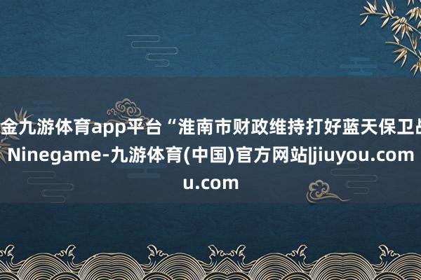 现金九游体育app平台“淮南市财政维持打好蓝天保卫战-Ninegame-九游体育(中国)官方网站|jiuyou.com