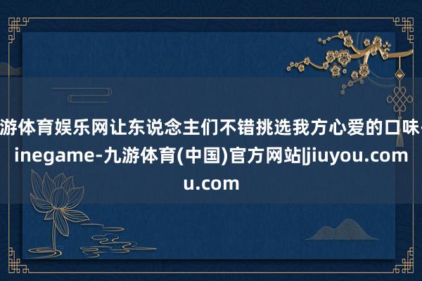 九游体育娱乐网让东说念主们不错挑选我方心爱的口味-Ninegame-九游体育(中国)官方网站|jiuyou.com