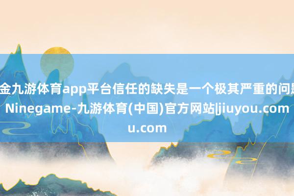 现金九游体育app平台信任的缺失是一个极其严重的问题-Ninegame-九游体育(中国)官方网站|jiuyou.com