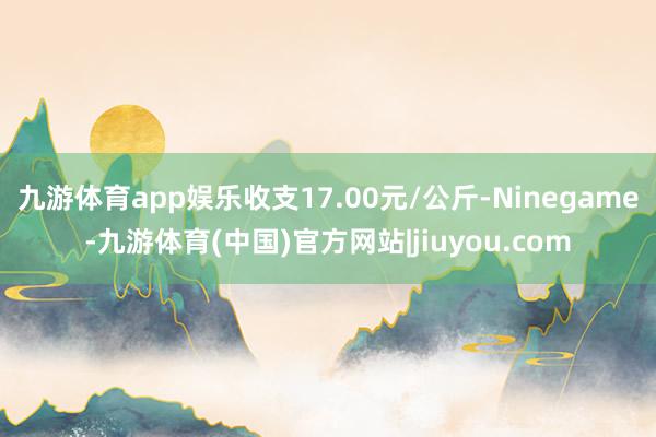 九游体育app娱乐收支17.00元/公斤-Ninegame-九游体育(中国)官方网站|jiuyou.com