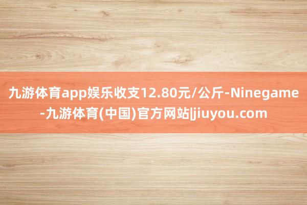 九游体育app娱乐收支12.80元/公斤-Ninegame-九游体育(中国)官方网站|jiuyou.com