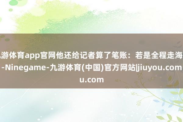 九游体育app官网　　他还给记者算了笔账：若是全程走海路-Ninegame-九游体育(中国)官方网站|jiuyou.com