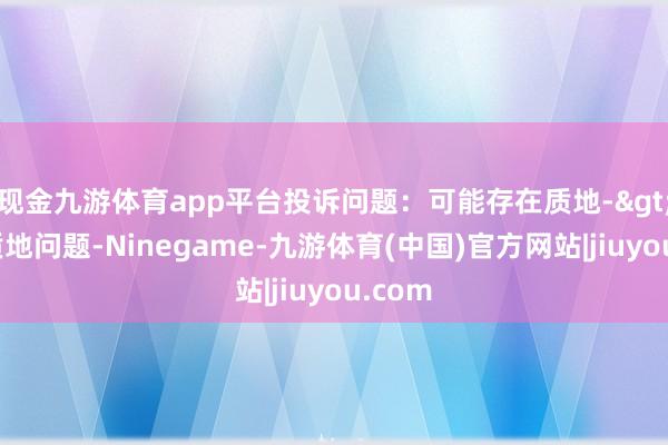 现金九游体育app平台投诉问题：可能存在质地->其他质地问题-Ninegame-九游体育(中国)官方网站|jiuyou.com