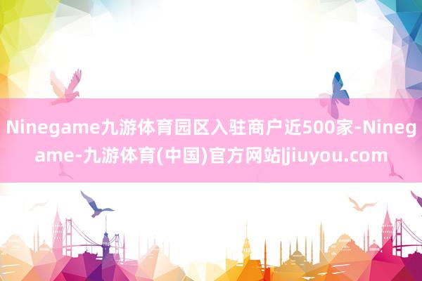 Ninegame九游体育园区入驻商户近500家-Ninegame-九游体育(中国)官方网站|jiuyou.com