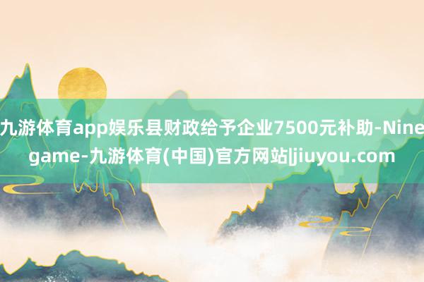 九游体育app娱乐县财政给予企业7500元补助-Ninegame-九游体育(中国)官方网站|jiuyou.com