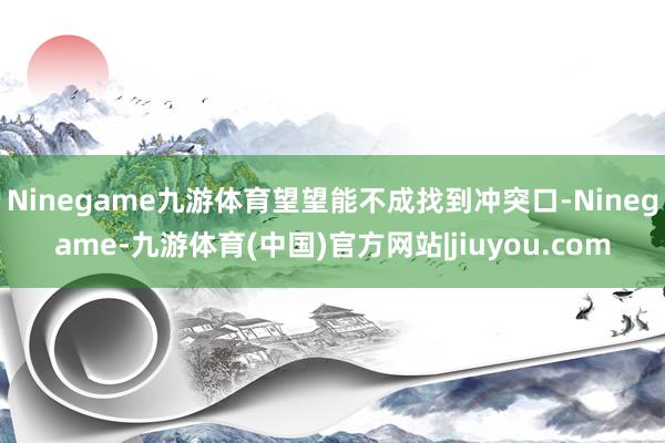 Ninegame九游体育望望能不成找到冲突口-Ninegame-九游体育(中国)官方网站|jiuyou.com