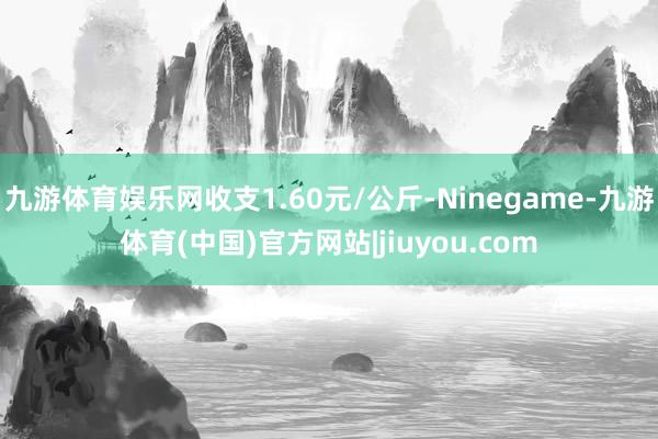 九游体育娱乐网收支1.60元/公斤-Ninegame-九游体育(中国)官方网站|jiuyou.com