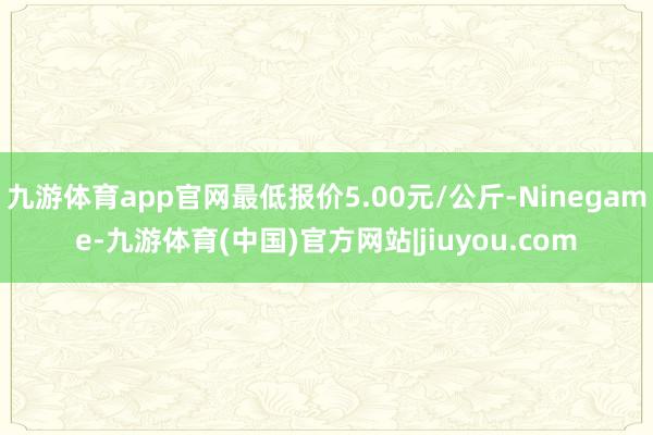九游体育app官网最低报价5.00元/公斤-Ninegame-九游体育(中国)官方网站|jiuyou.com