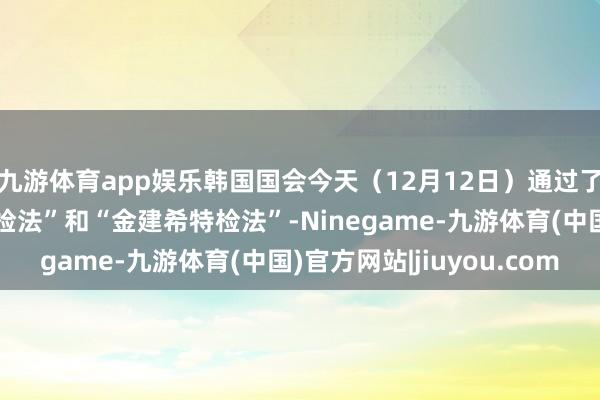 九游体育app娱乐韩国国会今天（12月12日）通过了“尹锡悦内乱平时特检法”和“金建希特检法”-Ninegame-九游体育(中国)官方网站|jiuyou.com