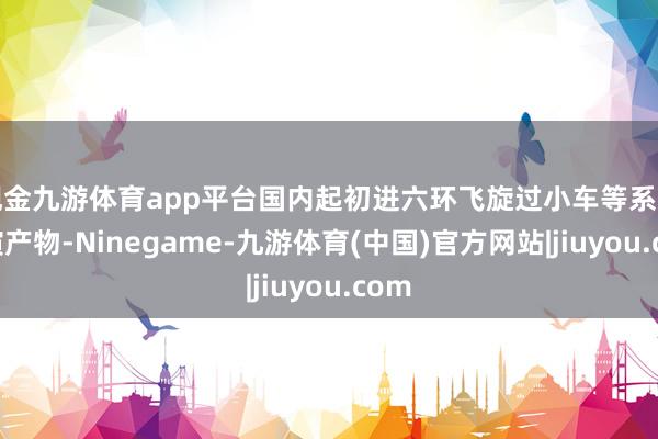 现金九游体育app平台国内起初进六环飞旋过小车等系列扮演产物-Ninegame-九游体育(中国)官方网站|jiuyou.com