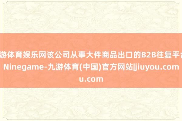 九游体育娱乐网该公司从事大件商品出口的B2B往复平台-Ninegame-九游体育(中国)官方网站|jiuyou.com
