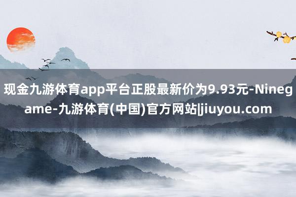 现金九游体育app平台正股最新价为9.93元-Ninegame-九游体育(中国)官方网站|jiuyou.com