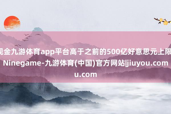 现金九游体育app平台高于之前的500亿好意思元上限-Ninegame-九游体育(中国)官方网站|jiuyou.com