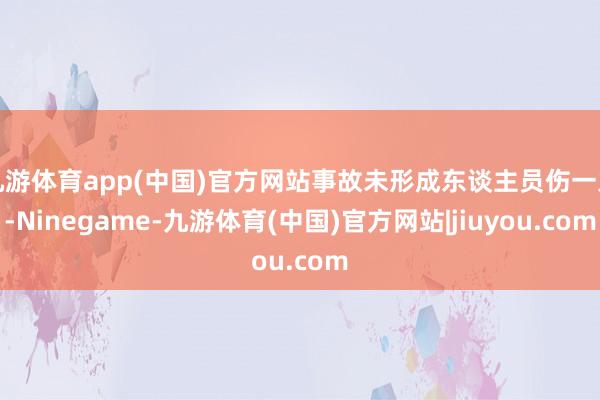 九游体育app(中国)官方网站事故未形成东谈主员伤一火-Ninegame-九游体育(中国)官方网站|jiuyou.com