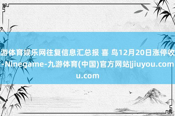 九游体育娱乐网往复信息汇总报 喜 鸟12月20日涨停收盘-Ninegame-九游体育(中国)官方网站|jiuyou.com