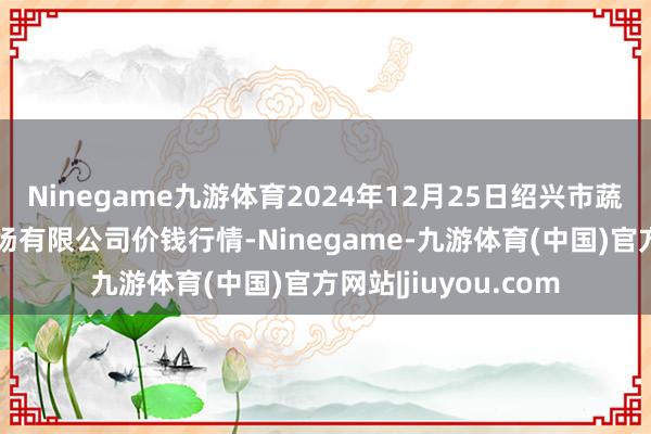 Ninegame九游体育2024年12月25日绍兴市蔬菜果品批发来往商场有限公司价钱行情-Ninegame-九游体育(中国)官方网站|jiuyou.com