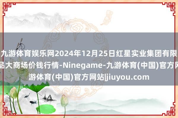 九游体育娱乐网2024年12月25日红星实业集团有限公司红星农副居品大商场价钱行情-Ninegame-九游体育(中国)官方网站|jiuyou.com